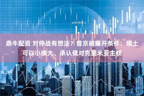 鼎牛配资 对停战有想法？普京被曝开条件：领土可以小换大、承认俄对克里米亚主权