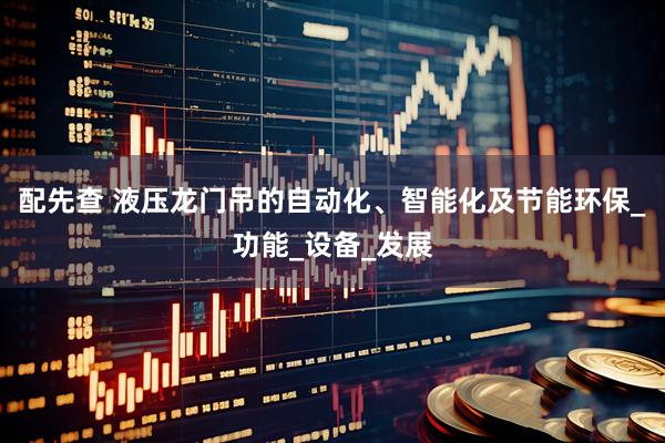 配先查 液压龙门吊的自动化、智能化及节能环保_功能_设备_发展