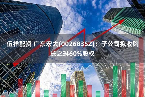伍祥配资 广东宏大(002683SZ)：子公司拟收购长之琳60%股权