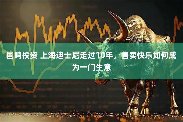 国鸣投资 上海迪士尼走过10年，售卖快乐如何成为一门生意