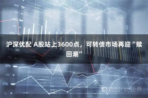 沪深优配 A股站上3600点，可转债市场再迎“赎回潮”
