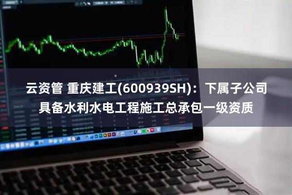 云资管 重庆建工(600939SH)：下属子公司具备水利水电工程施工总承包一级资质