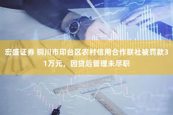 宏盛证券 铜川市印台区农村信用合作联社被罚款31万元，因贷后管理未尽职