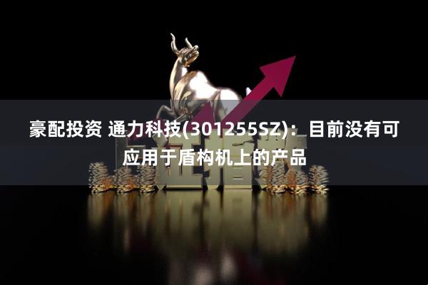 豪配投资 通力科技(301255SZ)：目前没有可应用于盾构机上的产品