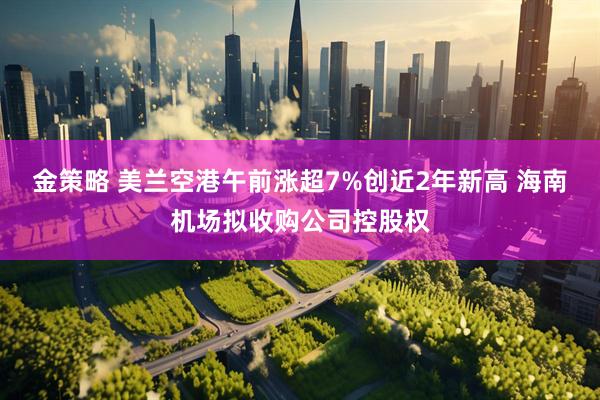 金策略 美兰空港午前涨超7%创近2年新高 海南机场拟收购公司控股权