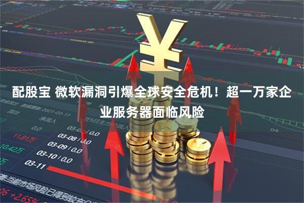 配股宝 微软漏洞引爆全球安全危机！超一万家企业服务器面临风险