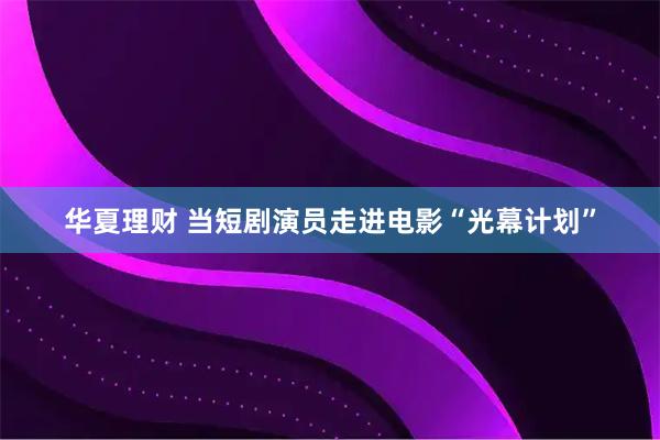 华夏理财 当短剧演员走进电影“光幕计划”