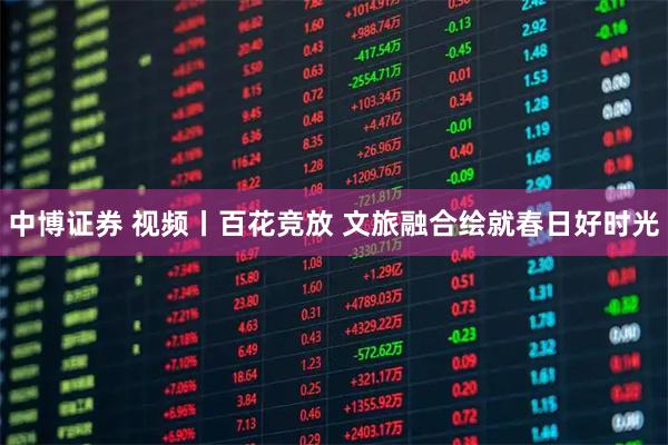中博证券 视频丨百花竞放 文旅融合绘就春日好时光