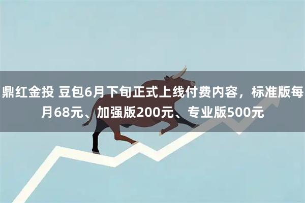鼎红金投 豆包6月下旬正式上线付费内容，标准版每月68元、加强版200元、专业版500元
