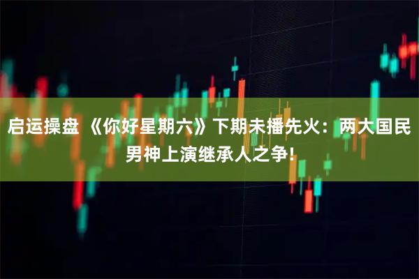 启运操盘 《你好星期六》下期未播先火：两大国民男神上演继承人之争!
