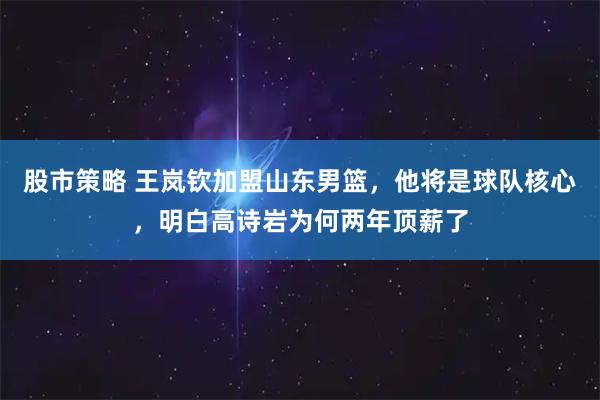 股市策略 王岚钦加盟山东男篮，他将是球队核心，明白高诗岩为何两年顶薪了