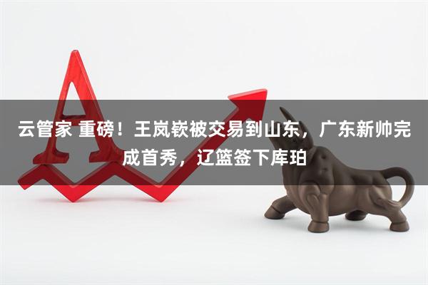 云管家 重磅！王岚嵚被交易到山东，广东新帅完成首秀，辽篮签下库珀